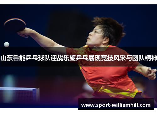 山东鲁能乒乓球队迎战乐旋乒乓展现竞技风采与团队精神